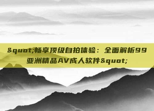 "畅享顶级自拍体验：全面解析99亚洲精品AV成人软件"